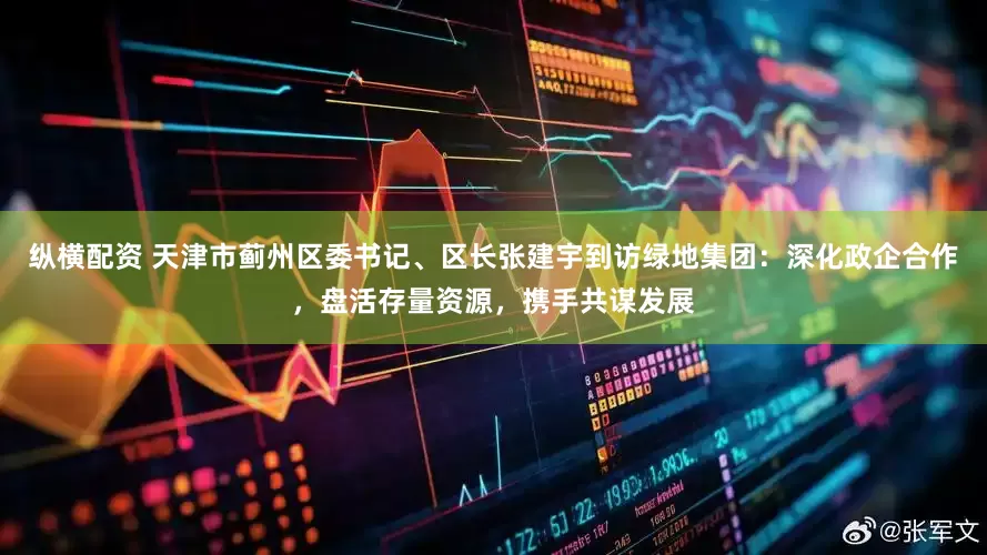 纵横配资 天津市蓟州区委书记、区长张建宇到访绿地集团：深化政企合作，盘活存量资源，携手共谋发展