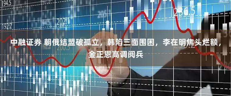 中融证券 朝俄结盟破孤立，韩陷三面围困，李在明焦头烂额，金正恩高调阅兵