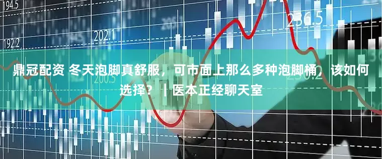 鼎冠配资 冬天泡脚真舒服，可市面上那么多种泡脚桶，该如何选择？｜医本正经聊天室