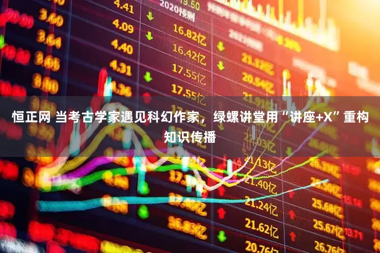 恒正网 当考古学家遇见科幻作家，绿螺讲堂用“讲座+X”重构知识传播