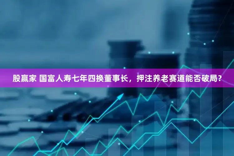股赢家 国富人寿七年四换董事长，押注养老赛道能否破局？