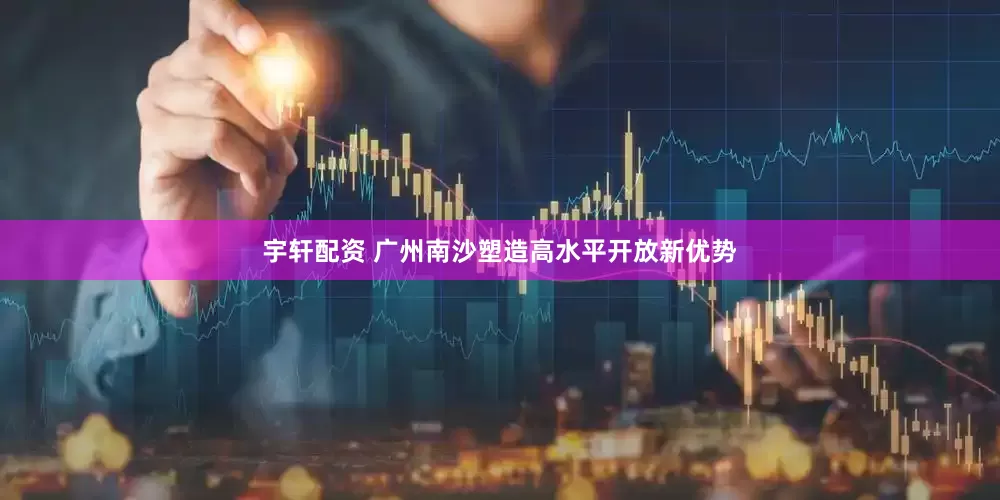 宇轩配资 广州南沙塑造高水平开放新优势