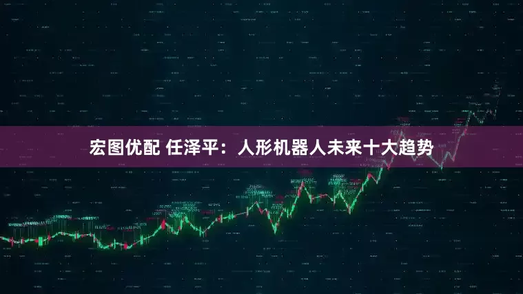 宏图优配 任泽平：人形机器人未来十大趋势