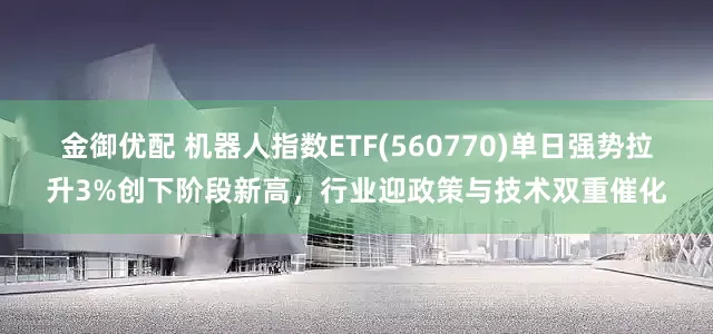 金御优配 机器人指数ETF(560770)单日强势拉升3%创下阶段新高，行业迎政策与技术双重催化