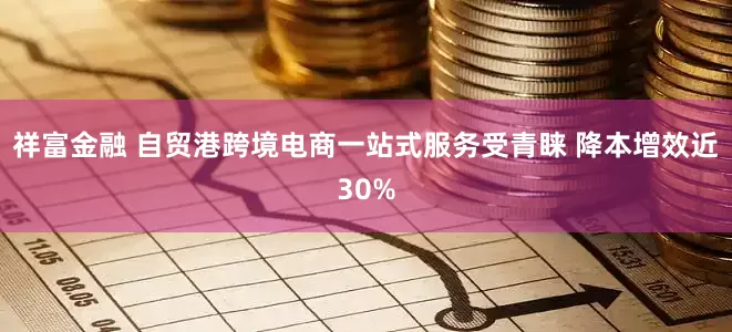 祥富金融 自贸港跨境电商一站式服务受青睐 降本增效近30%