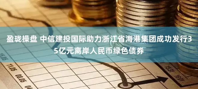 盈珑操盘 中信建投国际助力浙江省海港集团成功发行35亿元离岸人民币绿色债券