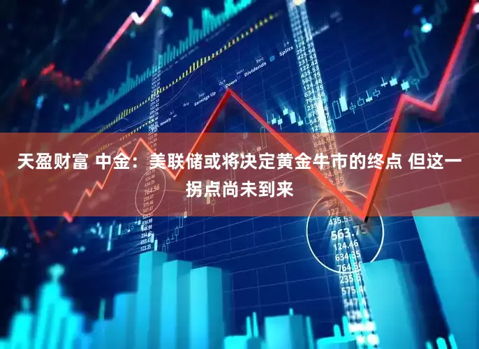 天盈财富 中金：美联储或将决定黄金牛市的终点 但这一拐点尚未到来