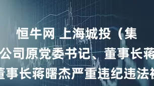 恒牛网 上海城投（集团）有限公司原党委书记、董事长蒋曙杰严重违纪违法被双开