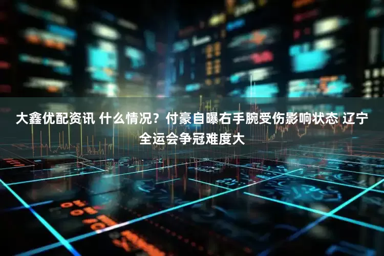 大鑫优配资讯 什么情况？付豪自曝右手腕受伤影响状态 辽宁全运会争冠难度大