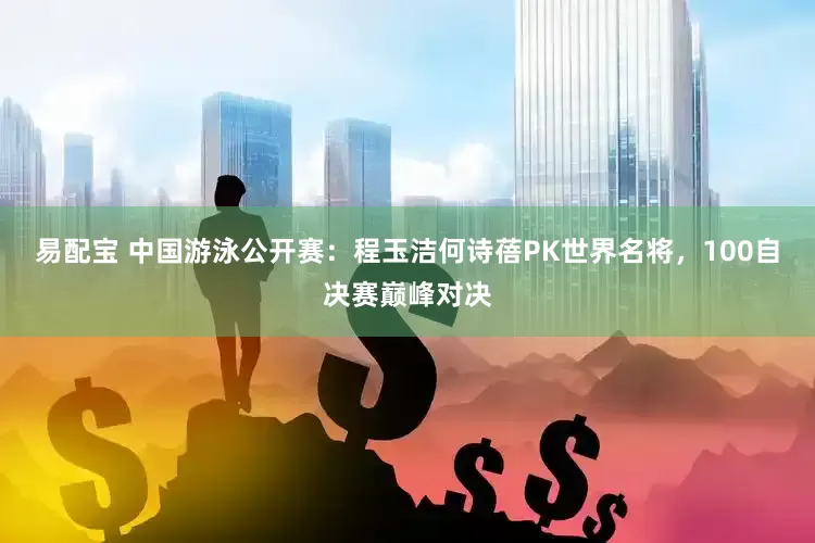易配宝 中国游泳公开赛：程玉洁何诗蓓PK世界名将，100自决赛巅峰对决