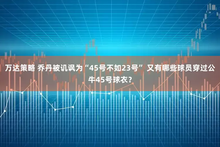 万达策略 乔丹被讥讽为“45号不如23号” 又有哪些球员穿过公牛45号球衣？