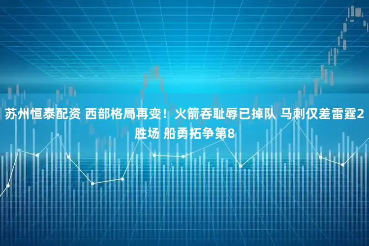苏州恒泰配资 西部格局再变！火箭吞耻辱已掉队 马刺仅差雷霆2胜场 船勇拓争第8