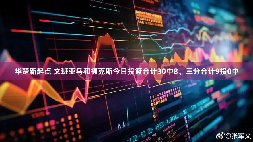 华楚新起点 文班亚马和福克斯今日投篮合计30中8、三分合计9投0中